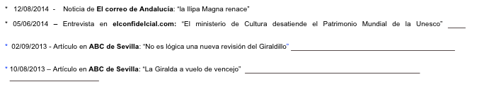 *   12/08/2014  -    Noticia de El correo de Andalucía: “la Ilipa Magna renace” http://elcorreoweb.es/2014/08/12/la-ilipa-romana-renace/
* 05/06/2014 – Entrevista en elconfidelcial.com: “El ministerio de Cultura desatiende el Patrimonio Mundial de la Unesco” http://www.elconfidencial.com/cultura/2014-06-05/el-ministerio-de-cultura-desatiende-el-patrimonio-mundial-de-la-unesco_141723/
 02/09/2013 - Artículo en ABC de Sevilla: “No es lógica una nueva revisión del Giraldillo” http://hemeroteca.abcdesevilla.es/nav/Navigate.exe/hemeroteca/sevilla/abc.sevilla/2013/09/02/030.html
10/08/2013 – Artículo en ABC de Sevilla: “La Giralda a vuelo de vencejo”  http://sevilla.abc.es/sevilla/20130810/sevi-giralda-vuelo-vencejo-201308092029.html

